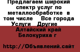 Предлагаем широкий спектр услуг по металлообработке, в том числе: - Все города Услуги » Другие   . Алтайский край,Белокуриха г.